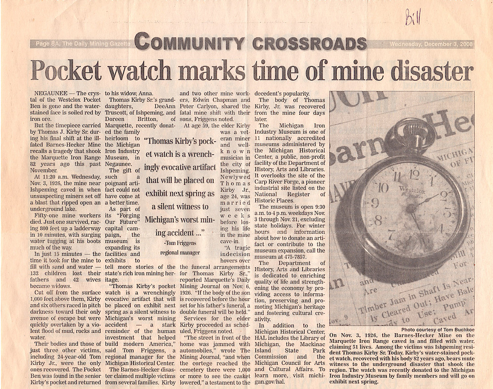 Pocket Watch Marks Time of Mine Disaster (November 3, 1926). The Westclox Pocket Ben Carried By Miner Thomas J. Kirby Sr. Was Recovered With His Body. The Watch Has Been Presented To The Michigan Iron Industry Museum.

Article In The Daily Mining Gazette, December 3, 2008, P. 8.