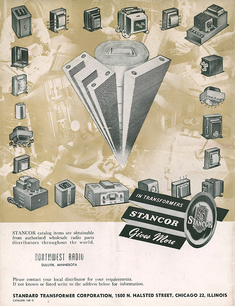 Stancor Transformers and Reactors 1946 Catalog > B. In Transformers, Stancor Gives More. Stancor Catalog Items Are Obtainable From Authorized Wholesale Radio Parts Distributors Throughout The World. Please Contact Your Local Distributor For You Requirements. If Not Known Or Listed Write To The Address Below For Information. Standard Transformer Corporation, ... 